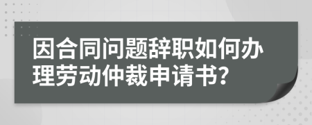 因合同問題辭職如何辦理勞動仲裁申請書？