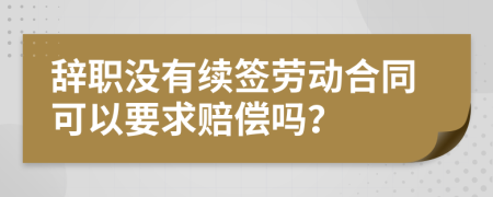 辭職沒有續(xù)簽勞動(dòng)合同可以要求賠償嗎？