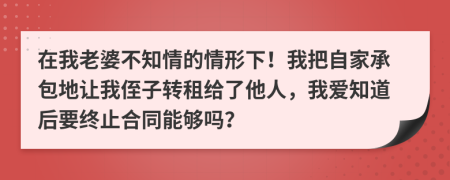 在我老婆不知情的情形下！我把自家承包地讓我侄子轉(zhuǎn)租給了他人，我愛知道后要終止合同能夠嗎？