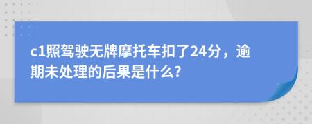 c1照駕駛無牌摩托車扣了24分，逾期未處理的后果是什么?
