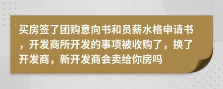 買房簽了團(tuán)購(gòu)意向書和員薪水格申請(qǐng)書，開發(fā)商所開發(fā)的事項(xiàng)被收購(gòu)了，換了開發(fā)商，新開發(fā)商會(huì)賣給你房嗎