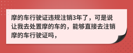 摩的車行駛證違規(guī)注銷3年了，可是說讓我去處置摩的車的，能夠直接去注銷摩的車行駛證嗎，