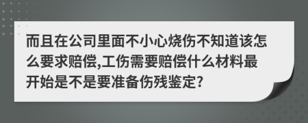 而且在公司里面不小心燒傷不知道該怎么要求賠償,工傷需要賠償什么材料最開始是不是要準(zhǔn)備傷殘鑒定?
