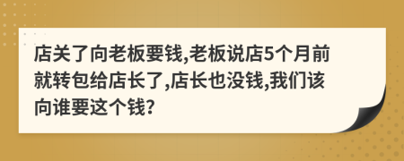 店關(guān)了向老板要錢,老板說店5個月前就轉(zhuǎn)包給店長了,店長也沒錢,我們該向誰要這個錢？