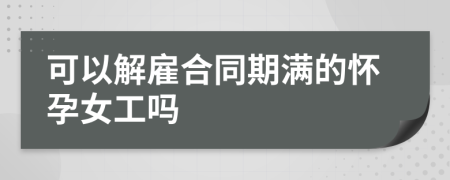 可以解雇合同期滿的懷孕女工嗎