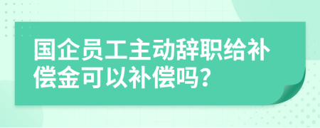 國企員工主動辭職給補(bǔ)償金可以補(bǔ)償嗎？