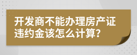 開發(fā)商不能辦理房產(chǎn)證違約金該怎么計(jì)算？
