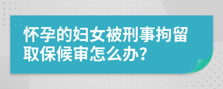 懷孕的婦女被刑事拘留取保候?qū)徳趺崔k？