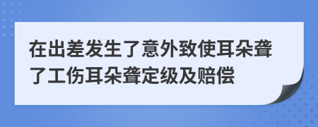 在出差發(fā)生了意外致使耳朵聾了工傷耳朵聾定級(jí)及賠償