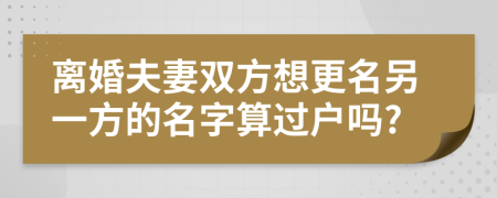 離婚夫妻雙方想更名另一方的名字算過戶嗎?