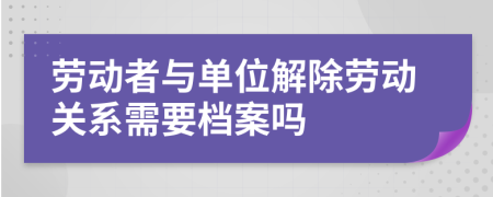 勞動者與單位解除勞動關(guān)系需要檔案嗎
