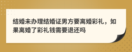 結(jié)婚未辦理結(jié)婚證男方要離婚彩禮，如果離婚了彩禮錢需要退還嗎