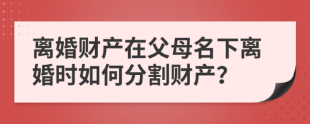 離婚財產(chǎn)在父母名下離婚時如何分割財產(chǎn)？