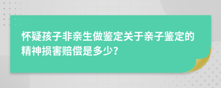 懷疑孩子非親生做鑒定關(guān)于親子鑒定的精神損害賠償是多少？