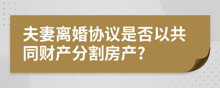 夫妻離婚協(xié)議是否以共同財(cái)產(chǎn)分割房產(chǎn)?