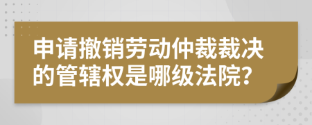 申請撤銷勞動仲裁裁決的管轄權(quán)是哪級法院？