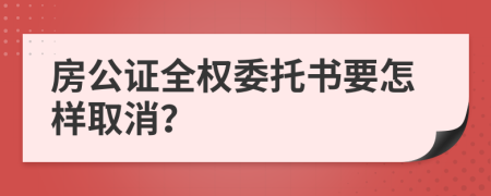 房公證全權(quán)委托書(shū)要怎樣取消？