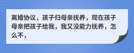 離婚協(xié)議，孩子歸母親撫養(yǎng)，現(xiàn)在孩子母親把孩子給我，我又沒能力撫養(yǎng)，怎么不，