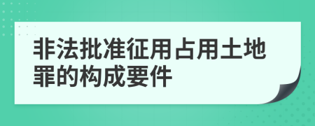 非法批準征用占用土地罪的構成要件