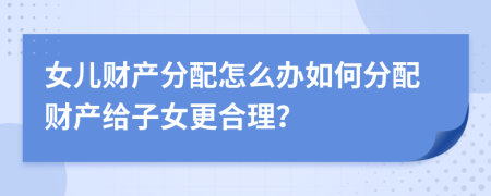女兒財產(chǎn)分配怎么辦如何分配財產(chǎn)給子女更合理？