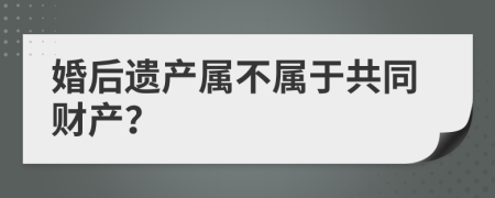 婚后遺產(chǎn)屬不屬于共同財產(chǎn)？