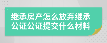 繼承房產(chǎn)怎么放棄繼承公證公證提交什么材料