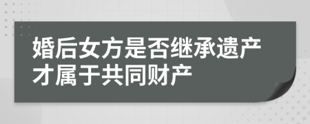 婚后女方是否繼承遺產(chǎn)才屬于共同財產(chǎn)