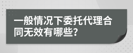 一般情況下委托代理合同無效有哪些？