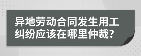 異地勞動合同發(fā)生用工糾紛應(yīng)該在哪里仲裁？