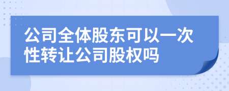 公司全體股東可以一次性轉(zhuǎn)讓公司股權(quán)嗎