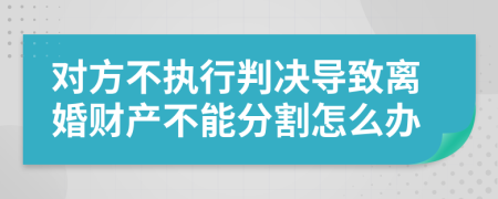 對方不執(zhí)行判決導致離婚財產(chǎn)不能分割怎么辦