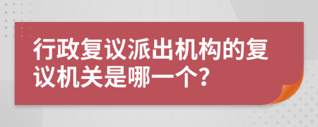行政復(fù)議派出機(jī)構(gòu)的復(fù)議機(jī)關(guān)是哪一個(gè)？