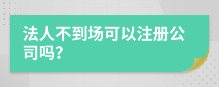 法人不到場(chǎng)可以注冊(cè)公司嗎？