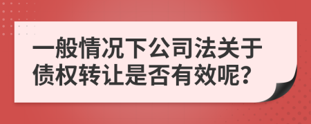 一般情況下公司法關(guān)于債權(quán)轉(zhuǎn)讓是否有效呢?