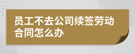 員工不去公司續(xù)簽勞動合同怎么辦