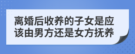 離婚后收養(yǎng)的子女是應(yīng)該由男方還是女方撫養(yǎng)