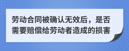 勞動合同被確認無效后，是否需要賠償給勞動者造成的損害