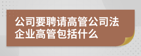 公司要聘請高管公司法企業(yè)高管包括什么