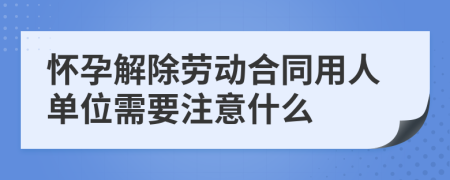 懷孕解除勞動合同用人單位需要注意什么