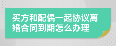 買方和配偶一起協(xié)議離婚合同到期怎么辦理