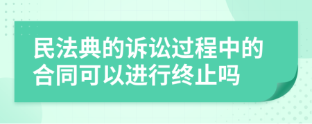 民法典的訴訟過程中的合同可以進行終止嗎