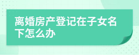 離婚房產(chǎn)登記在子女名下怎么辦