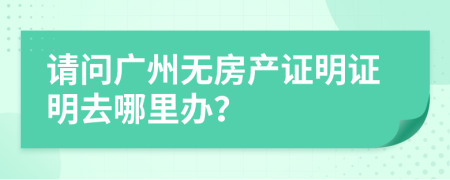 請(qǐng)問(wèn)廣州無(wú)房產(chǎn)證明證明去哪里辦？