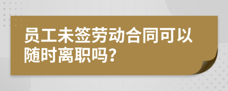 員工未簽勞動合同可以隨時離職嗎？