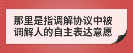 那里是指調(diào)解協(xié)議中被調(diào)解人的自主表達意愿