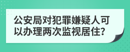公安局對犯罪嫌疑人可以辦理兩次監(jiān)視居住？