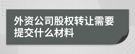 外資公司股權(quán)轉(zhuǎn)讓需要提交什么材料