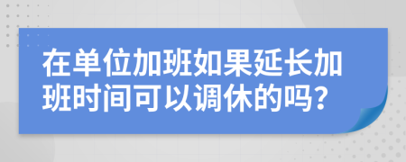 在單位加班如果延長加班時間可以調休的嗎？