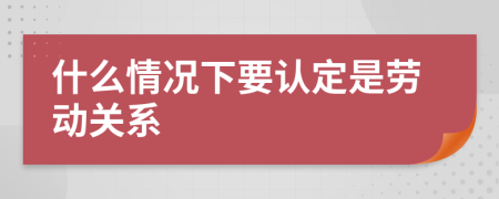 什么情況下要認(rèn)定是勞動(dòng)關(guān)系