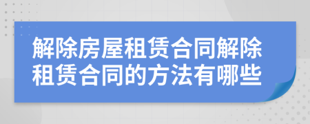 解除房屋租賃合同解除租賃合同的方法有哪些